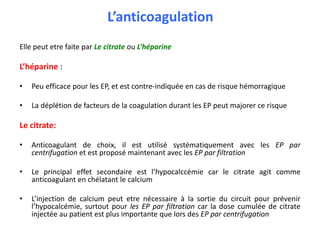 L’anticoagulation
Elle peut etre faite par Le citrate ou L’héparine
L’héparine :
• Peu efficace pour les EP, et est contre-indiquée en cas de risque hémorragique
• La déplétion de facteurs de la coagulation durant les EP peut majorer ce risque
Le citrate:
• Anticoagulant de choix, il est utilisé systématiquement avec les EP par
centrifugation et est proposé maintenant avec les EP par filtration
• Le principal effet secondaire est l’hypocalccémie car le citrate agit comme
anticoagulant en chélatant le calcium
• L’injection de calcium peut etre nécessaire à la sortie du circuit pour prévenir
l’hypocalcémie, surtout pour les EP par filtration car la dose cumulée de citrate
injectée au patient est plus importante que lors des EP par centrifugation
 