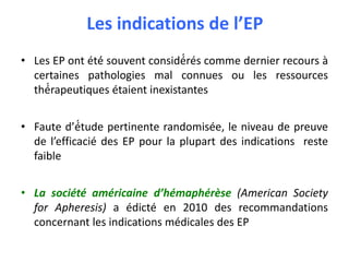 Les indications de l’EP
• Les EP ont été́ souvent considé́rés comme dernier recours à
certaines pathologies mal connues ou les ressources
thé́rapeutiques étaient inexistantes
• Faute d’é́tude pertinente randomisée, le niveau de preuve
de l’efficacié des EP pour la plupart des indications reste
faible
• La société américaine d’hémaphérèse (American Society
for Apheresis) a édicté en 2010 des recommandations
concernant les indications médicales des EP
 