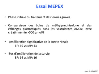 Essai MEPEX
• Phase initiale du traitement des formes graves
• Comparaison des bolus de méthylprednisolone et des
échanges plasmatiques dans les vascularites ANCA+ avec
créatininémie >500 μmol/l
• Amélioration significative de la survie rénale
EP: 69 vs MP: 43
• Pas d’amélioration de la survie
EP: 16 vs MP: 16
Jayne D. JASN 2007
 