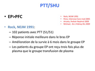 • EP>PFC
• Rock, NEJM 1991:
– 102 patients avec PTT (51/51)
– Réponse initiale meilleure dans le bras EP
– Amélioration de la survie à 6 mois dans le groupe EP
– Les patients du groupe EP ont reçu trois fois plus de
plasma que le groupe transfusion de plasma
PTT/SHU
• Rock, NEJM 1991
• Pene, Intensive Care med 2005
• Ariceta, Pediatr Nephrol 2009
• Michael, Am J Kidney Dis 2009
 