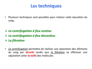 Les techniques
• Plusieurs techniques sont possibles pour réaliser cette épuration du
sang:
 La centrifugation à flux continu
 La centrifugation à flux discontinu
 La filtration
• La centrifugation permettra de réaliser une séparation des éléments
du sang par densité tandis que la filtration va effectuer une
séparation selon la taille des molécules
 