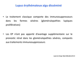 Lupus érythémateux aigu disséminé
• Le traitement classique comporte des immunosuppresseurs
dans les formes sévères (glomérulopathies lupiques
prolifératives)
• Les EP n’ont pas apporté d’avantage supplémentaire sur le
pronostic rénal dans les glomérulopathies sévères, comparés
aux traitements immunosuppresseurs
Lewis EJ, N Engl J Med 1992;326:1373–9
 