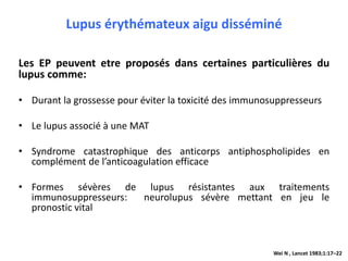 Lupus érythémateux aigu disséminé
Les EP peuvent etre proposés dans certaines particulières du
lupus comme:
• Durant la grossesse pour éviter la toxicité des immunosuppresseurs
• Le lupus associé à une MAT
• Syndrome catastrophique des anticorps antiphospholipides en
complément de l’anticoagulation efficace
• Formes sévères de lupus résistantes aux traitements
immunosuppresseurs: neurolupus sévère mettant en jeu le
pronostic vital
Wei N , Lancet 1983;1:17–22
 