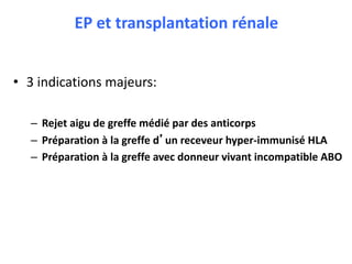 EP et transplantation rénale
• 3 indications majeurs:
– Rejet aigu de greffe médié par des anticorps
– Préparation à la greffe d’un receveur hyper-immunisé HLA
– Préparation à la greffe avec donneur vivant incompatible ABO
 