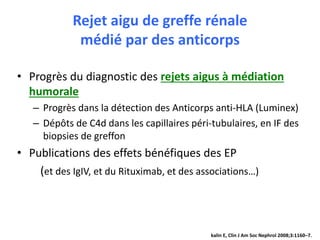 Rejet aigu de greffe rénale
médié par des anticorps
• Progrès du diagnostic des rejets aigus à médiation
humorale
– Progrès dans la détection des Anticorps anti-HLA (Luminex)
– Dépôts de C4d dans les capillaires péri-tubulaires, en IF des
biopsies de greffon
• Publications des effets bénéfiques des EP
(et des IgIV, et du Rituximab, et des associations…)
kalin E, Clin J Am Soc Nephrol 2008;3:1160–7.
 