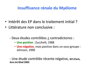 Insuffisance rénale du Myélome
• Intérêt des EP dans le traitement initial ?
• Littérature non conclusive :
- Deux études contrôlées + contradictoires :
• Une positive : Zucchelli, 1988
• Une négative, mais positive dans un sous-groupe :
Johnson, 1990
- Une étude contrôlée récente négative, W.F.Clark,
Ann.Int.Med 2005
 