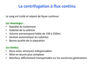 La centrifugation à flux continu
Le sang est traité et séparé de façon continue:
Les Avantages :
• Rapidité du traitement
• Stabilité de la volémie
• Volume extracorporel faible de 150 à 250mL
• Gestion automatique du substitut
• Bonne qualité de la séparation
Les limites:
• Deux voies veineuses indispensables
• Mise en œuvre plus complexe
• Moniteur difficilement transportable sur les anciennes générations
 