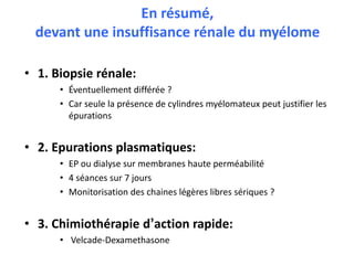 En résumé,
devant une insuffisance rénale du myélome
• 1. Biopsie rénale:
• Éventuellement différée ?
• Car seule la présence de cylindres myélomateux peut justifier les
épurations
• 2. Epurations plasmatiques:
• EP ou dialyse sur membranes haute perméabilité
• 4 séances sur 7 jours
• Monitorisation des chaines légères libres sériques ?
• 3. Chimiothérapie d’action rapide:
• Velcade-Dexamethasone
 