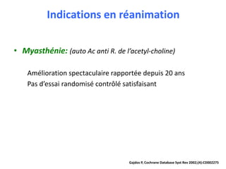 Indications en réanimation
• Myasthénie: (auto Ac anti R. de l’acetyl-choline)
Amélioration spectaculaire rapportée depuis 20 ans
Pas d’essai randomisé contrôlé satisfaisant
Gajdos P, Cochrane Database Syst Rev 2002;(4):CD002275
 