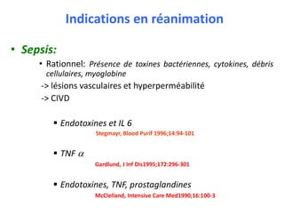 Indications en réanimation
• Sepsis:
• Rationnel: Présence de toxines bactériennes, cytokines, débris
cellulaires, myoglobine
-> lésions vasculaires et hyperperméabilité
-> CIVD
 Endotoxines et IL 6
Stegmayr, Blood Purif 1996;14:94-101
 TNF a
Gardlund, J Inf Dis1995;172:296-301
 Endotoxines, TNF, prostaglandines
McClelland, Intensive Care Med1990;16:100-3
 