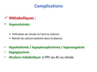 Complications
 Métaboliques :
• Hypocalcémie:
• Utilisation du citrate se liant au calcium
• Retrait du calcium présent dans le plasma
• Hypokaliémie / hypophosphorémie / hypomagnésie
• Hypoglycémie
• Alcalose métabolique: si PFC ou AC au citrate
 