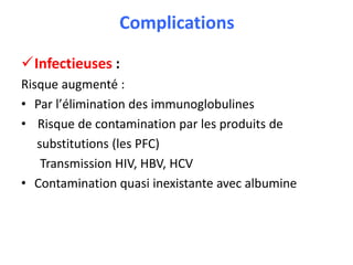Complications
Infectieuses :
Risque augmenté :
• Par l’élimination des immunoglobulines
• Risque de contamination par les produits de
substitutions (les PFC)
Transmission HIV, HBV, HCV
• Contamination quasi inexistante avec albumine
 
