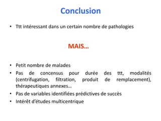Conclusion
• Ttt intéressant dans un certain nombre de pathologies
MAIS…
• Petit nombre de malades
• Pas de concensus pour durée des ttt, modalités
(centrifugation, filtration, produit de remplacement),
thérapeutiques annexes…
• Pas de variables identifiées prédictives de succès
• Intérêt d’études multicentrique
 