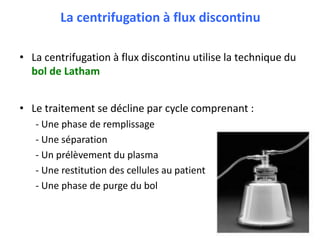 La centrifugation à flux discontinu
• La centrifugation à flux discontinu utilise la technique du
bol de Latham
• Le traitement se décline par cycle comprenant :
- Une phase de remplissage
- Une séparation
- Un prélèvement du plasma
- Une restitution des cellules au patient
- Une phase de purge du bol
 