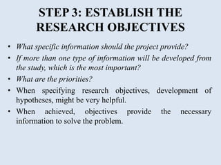 STEP 3: ESTABLISH THE
RESEARCH OBJECTIVES
• What specific information should the project provide?
• If more than one type of information will be developed from
the study, which is the most important?
• What are the priorities?
• When specifying research objectives, development of
hypotheses, might be very helpful.
• When achieved, objectives provide the necessary
information to solve the problem.
 