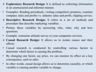 Exploratory Research Design: It is defined as collecting information
in an unstructured and informal manner.
• Examples: Reading periodicals, visiting competitors premises, examine
company sales and profits vs. industry sales and profit, clipping service.
 Descriptive Research Design: It refers to a set of methods and
procedure that describe marketing variables.
• Portray these variables by answering who, what, why and how
questions.
• Example: consumer attitude survey to your companies services.
 Casual Research Design: It allows us to isolate causes and their
effects.
• Casual research is conducted by controlling various factors to
determine which factor is causing the problem.
• By changing one factor, say price, we can monitor its effect on a key
consequence, such as sales.
• In other words, casual design allows us to determine causality, or which
variable is causing another variable to change.
 