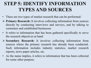STEP 5: IDENTIFY INFORMATION
TYPES AND SOURCES
• There are two types of market research that can be performed:
 Primary Research: It involves collecting information from sources
directly by conducting interviews and surveys, and by talking to
customers and established businesses
• It refers to information that has been gathered specifically to serve
the research objectives at hand
 Secondary Research: It involves collecting information from
sources where the primary research has already been conducted.
Such information includes industry statistics, market research
reports, news paper articles, etc.
• As the name implies, it refers to information that has been collected
for some other purpose.
 