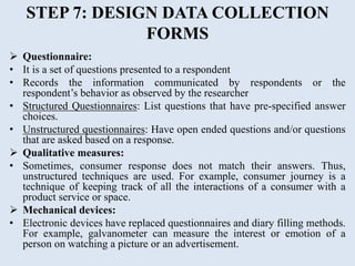STEP 7: DESIGN DATA COLLECTION
FORMS
 Questionnaire:
• It is a set of questions presented to a respondent
• Records the information communicated by respondents or the
respondent’s behavior as observed by the researcher
• Structured Questionnaires: List questions that have pre-specified answer
choices.
• Unstructured questionnaires: Have open ended questions and/or questions
that are asked based on a response.
 Qualitative measures:
• Sometimes, consumer response does not match their answers. Thus,
unstructured techniques are used. For example, consumer journey is a
technique of keeping track of all the interactions of a consumer with a
product service or space.
 Mechanical devices:
• Electronic devices have replaced questionnaires and diary filling methods.
For example, galvanometer can measure the interest or emotion of a
person on watching a picture or an advertisement.
 