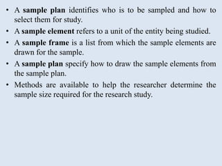 • A sample plan identifies who is to be sampled and how to
select them for study.
• A sample element refers to a unit of the entity being studied.
• A sample frame is a list from which the sample elements are
drawn for the sample.
• A sample plan specify how to draw the sample elements from
the sample plan.
• Methods are available to help the researcher determine the
sample size required for the research study.
 