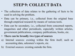 STEP 9: COLLECT DATA
• The collection of data relates to the gathering of facts to be
used in solving the problem.
• Data can be primary, i.e., collected from the original base
through empirical research by means of various tools.
• Data can be secondary, i.e., collected from concerned reports,
magazines and other periodicals, especially written articles,
government publications, company publications, books, etc.
• There can be broadly two types of sources
a) Internal sources: existing within the firm itself, such as
accounting data, salesmen’s reports, etc.
b) External sources: existing outside the firm.
 