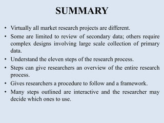 SUMMARY
• Virtually all market research projects are different.
• Some are limited to review of secondary data; others require
complex designs involving large scale collection of primary
data.
• Understand the eleven steps of the research process.
• Steps can give researchers an overview of the entire research
process.
• Gives researchers a procedure to follow and a framework.
• Many steps outlined are interactive and the researcher may
decide which ones to use.
 