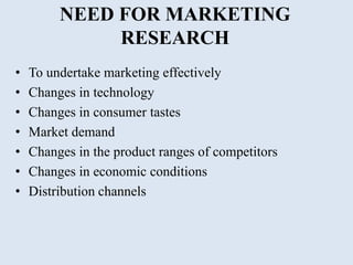 NEED FOR MARKETING
RESEARCH
• To undertake marketing effectively
• Changes in technology
• Changes in consumer tastes
• Market demand
• Changes in the product ranges of competitors
• Changes in economic conditions
• Distribution channels
 