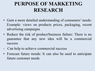 PURPOSE OF MARKETING
RESEARCH
• Gain a more detailed understanding of consumers’ needs:
Example: views on products prices, packaging, recent
advertising campaigns
• Reduce the risk of product/business failure: There is no
guarantee that any new idea will be a commercial
success
- Can help to achieve commercial success
• Forecast future trends: It can also be used to anticipate
future customer needs
 