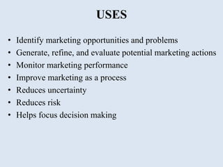USES
• Identify marketing opportunities and problems
• Generate, refine, and evaluate potential marketing actions
• Monitor marketing performance
• Improve marketing as a process
• Reduces uncertainty
• Reduces risk
• Helps focus decision making
 