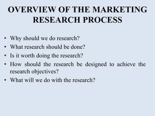 OVERVIEW OF THE MARKETING
RESEARCH PROCESS
• Why should we do research?
• What research should be done?
• Is it worth doing the research?
• How should the research be designed to achieve the
research objectives?
• What will we do with the research?
 