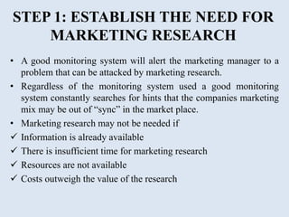 STEP 1: ESTABLISH THE NEED FOR
MARKETING RESEARCH
• A good monitoring system will alert the marketing manager to a
problem that can be attacked by marketing research.
• Regardless of the monitoring system used a good monitoring
system constantly searches for hints that the companies marketing
mix may be out of “sync” in the market place.
• Marketing research may not be needed if
 Information is already available
 There is insufficient time for marketing research
 Resources are not available
 Costs outweigh the value of the research
 