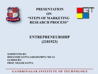 PRESENTATION
ON
“STEPS OF MARKETING
RESEARCH PROCESS”
ENTREPRENEURSHIP
SUBMITTED BY:
HIMANSHI GUPTA (140120119057)/ ME/A2
GUIDED BY:
PROF. NILESH GUPTA
(2181923)
GANDHINAGAR INSTITUTE OF TECHNOLOGY
 