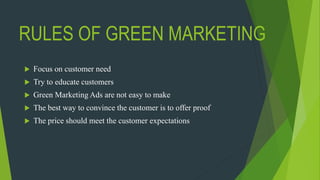 RULES OF GREEN MARKETING
 Focus on customer need
 Try to educate customers
 Green Marketing Ads are not easy to make
 The best way to convince the customer is to offer proof
 The price should meet the customer expectations
 