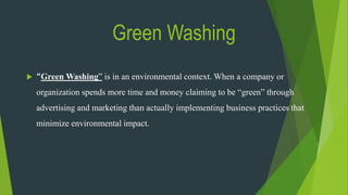 Green Washing
 “Green Washing” is in an environmental context. When a company or
organization spends more time and money claiming to be “green” through
advertising and marketing than actually implementing business practices that
minimize environmental impact.
 