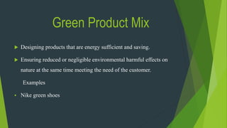 Green Product Mix
 Designing products that are energy sufficient and saving.
 Ensuring reduced or negligible environmental harmful effects on
nature at the same time meeting the need of the customer.
Examples
 Nike green shoes
 