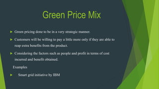 Green Price Mix
 Green pricing done to be in a very strategic manner.
 Customers will be willing to pay a little more only if they are able to
reap extra benefits from the product.
 Considering the factors such as people and profit in terms of cost
incurred and benefit obtained.
Examples
 Smart grid initiative by IBM
 
