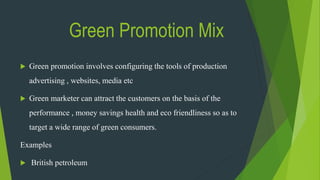 Green Promotion Mix
 Green promotion involves configuring the tools of production
advertising , websites, media etc
 Green marketer can attract the customers on the basis of the
performance , money savings health and eco friendliness so as to
target a wide range of green consumers.
Examples
 British petroleum
 