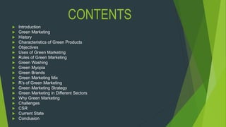 CONTENTS
 Introduction
 Green Marketing
 History
 Characteristics of Green Products
 Objectives
 Uses of Green Marketing
 Rules of Green Marketing
 Green Washing
 Green Myopia
 Green Brands
 Green Marketing Mix
 R’s of Green Marketing
 Green Marketing Strategy
 Green Marketing in Different Sectors
 Why Green Marketing
 Challenges
 CSR
 Current State
 Conclusion
 