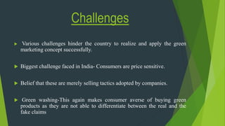 Challenges
 Various challenges hinder the country to realize and apply the green
marketing concept successfully.
 Biggest challenge faced in India- Consumers are price sensitive.
 Belief that these are merely selling tactics adopted by companies.
 Green washing-This again makes consumer averse of buying green
products as they are not able to differentiate between the real and the
fake claims
 