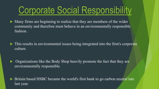 Corporate Social Responsibility
 Many firms are beginning to realize that they are members of the wider
community and therefore must behave in an environmentally responsible
fashion.
 This results in environmental issues being integrated into the firm's corporate
culture.
 Organizations like the Body Shop heavily promote the fact that they are
environmentally responsible.
 Britain based HSBC became the world's first bank to go carbon neutral late
last year.
 