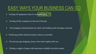 EASY WAYS YOUR BUSINESS CAN GO
GREEN Turning off equipment when it's not being used.
 Turning off the computers at the end of the day.
 Encouraging communications by email, and reading email messages onscreen.
 Producing double-sided documents whenever possible.
 Not leaving taps dripping; always close them tightly after use.
 Finding a supply of paper with maximum available recycled content.
 
