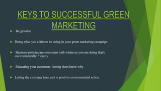 KEYS TO SUCCESSFUL GREEN
MARKETING Be genuine
 Doing what you claim to be doing in your green marketing campaign
 Business policies are consistent with whatever you are doing that's
environmentally friendly.
 Educating your customers -letting them know why
 Letting the customer take part in positive environmental action.
 