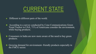 CURRENT STATE
 Different in different parts of the world.
 According to a survey conducted by Cone Communications Green
Trend Tracker in USA, 71% of Americans consider the environment,
while buying products.
 Consumers in India are now more aware of the need to buy green
products.
 Growing demand for environment- friendly products especially in
the FMCG sector.
 