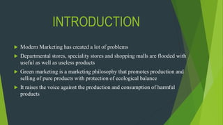 INTRODUCTION
 Modern Marketing has created a lot of problems
 Departmental stores, speciality stores and shopping malls are flooded with
useful as well as useless products
 Green marketing is a marketing philosophy that promotes production and
selling of pure products with protection of ecological balance
 It raises the voice against the production and consumption of harmful
products
 