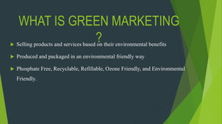 WHAT IS GREEN MARKETING
? Selling products and services based on their environmental benefits
 Produced and packaged in an environmental friendly way
 Phosphate Free, Recyclable, Refillable, Ozone Friendly, and Environmental
Friendly.
 