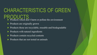 CHARACTERISTICS OF GREEN
PRODUCTS Products which don’t harm or pollute the environment
 Products are originally grown
 Products those are recyclable, reusable and biodegradable
 Products with natural ingredients
 Products contain recycled contents
 Products that are not tested on animals
 