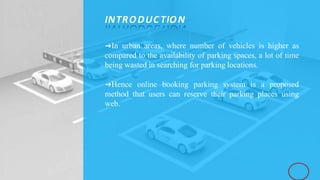 ➜In urban areas, where number of vehicles is higher as
compared to the availability of parking spaces, a lot of time
being wasted in searching for parking locations.
➜Hence online booking parking system is a proposed
method that users can reserve their parking places using
web.
INTRODUC TION