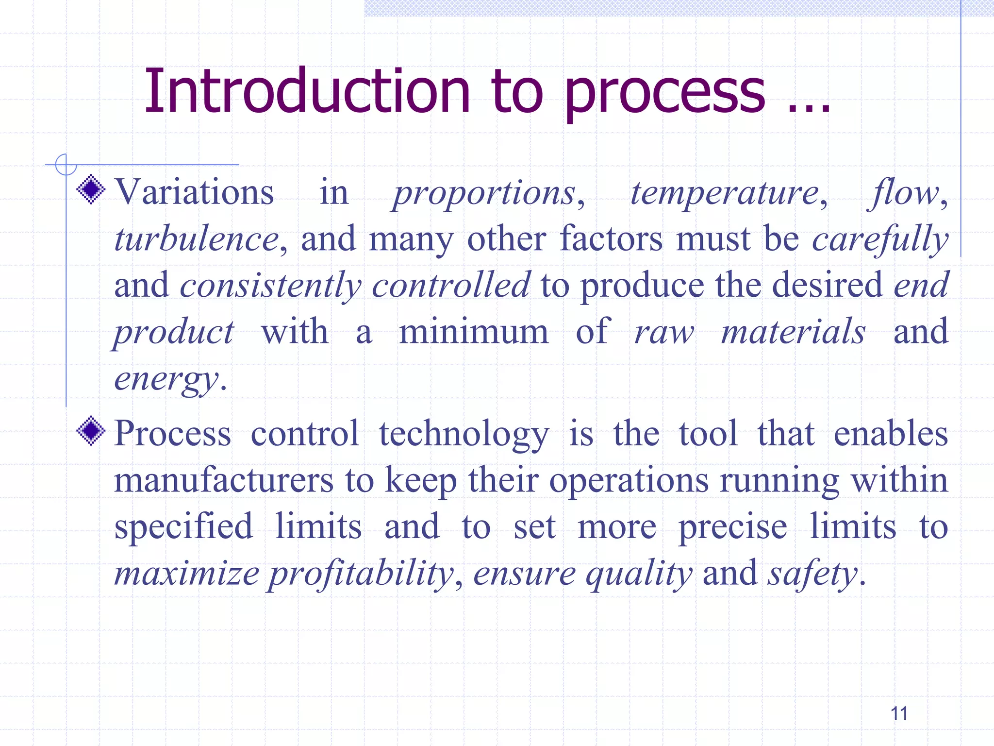 Introduction to process …
Variations in proportions, temperature, flow,
turbulence, and many other factors must be carefully
and consistently controlled to produce the desired end
product with a minimum of raw materials and
energy.
Process control technology is the tool that enables
manufacturers to keep their operations running within
specified limits and to set more precise limits to
maximize profitability, ensure quality and safety.
11
 