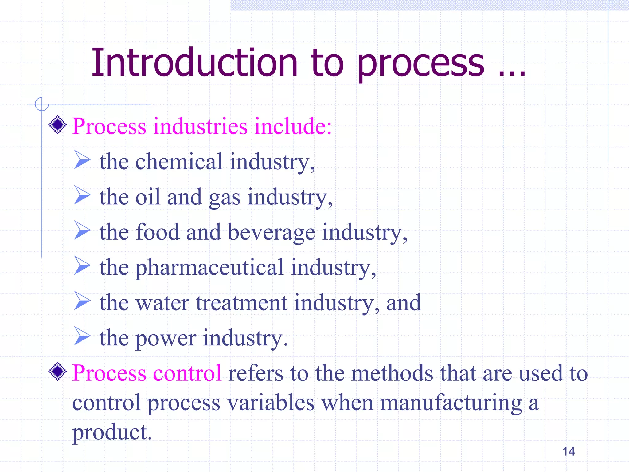 Introduction to process …
Process industries include:
 the chemical industry,
 the oil and gas industry,
 the food and beverage industry,
 the pharmaceutical industry,
 the water treatment industry, and
 the power industry.
Process control refers to the methods that are used to
control process variables when manufacturing a
product.
14
 