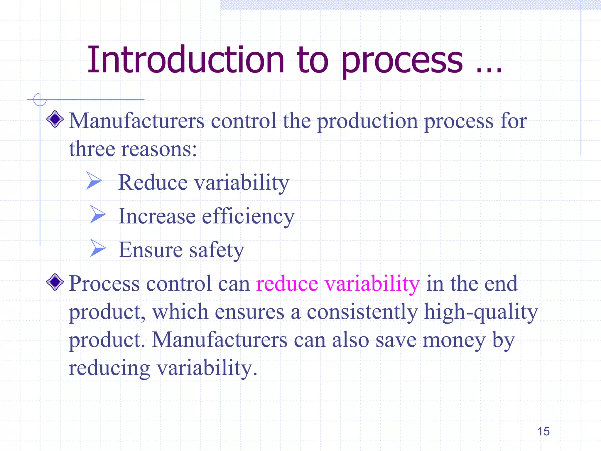Introduction to process …
Manufacturers control the production process for
three reasons:
 Reduce variability
 Increase efficiency
 Ensure safety
Process control can reduce variability in the end
product, which ensures a consistently high-quality
product. Manufacturers can also save money by
reducing variability.
15
 