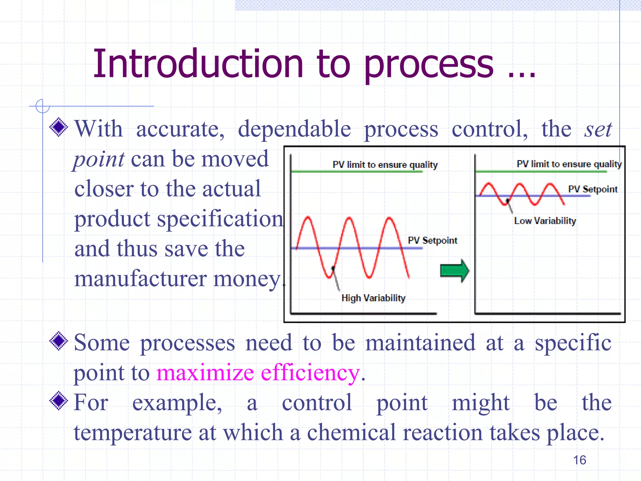 Introduction to process …
With accurate, dependable process control, the set
point can be moved
closer to the actual
product specification
and thus save the
manufacturer money.
Some processes need to be maintained at a specific
point to maximize efficiency.
For example, a control point might be the
temperature at which a chemical reaction takes place.
16
 